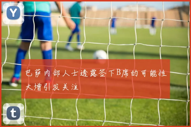 巴萨内部人士透露签下B席的可能性大增引发关注