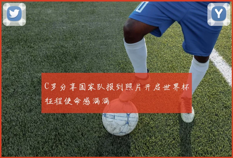 C罗分享国家队报到照片开启世界杯征程使命感满满