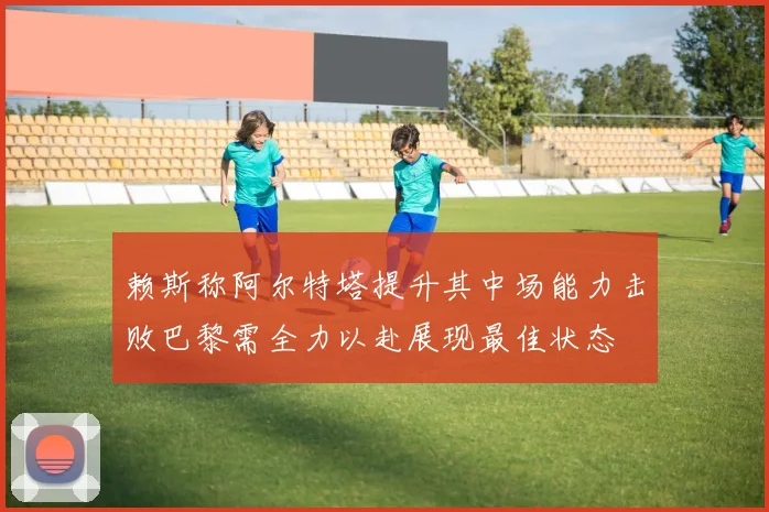 赖斯称阿尔特塔提升其中场能力击败巴黎需全力以赴展现最佳状态