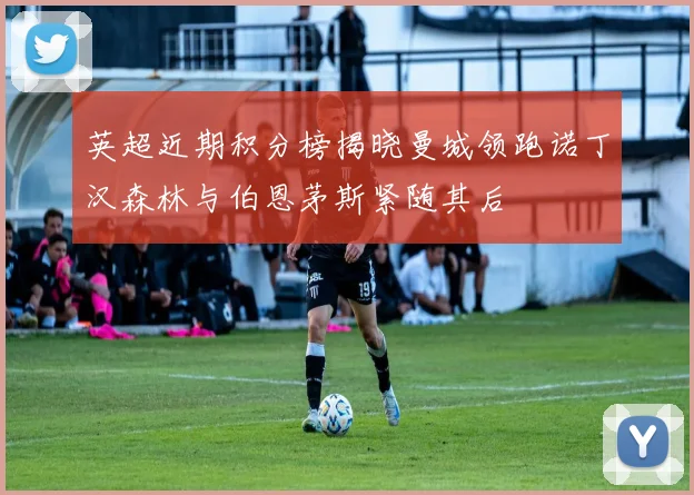 英超近期积分榜揭晓曼城领跑诺丁汉森林与伯恩茅斯紧随其后