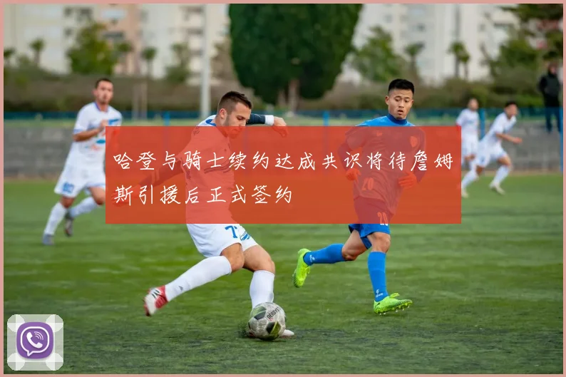 哈登与骑士续约达成共识将待詹姆斯引援后正式签约