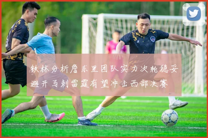 铁林分析詹东里团队实力次轮稳妥避开马刺雷霆有望冲击西部决赛