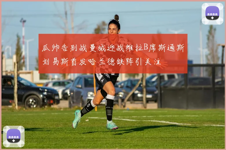 瓜帅告别战曼城迎战维拉B席斯通斯刘易斯首发哈兰德缺阵引关注