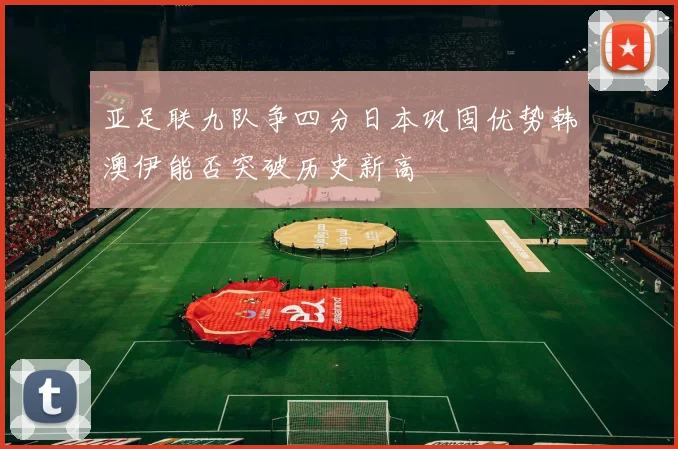 亚足联九队争四分日本巩固优势韩澳伊能否突破历史新高