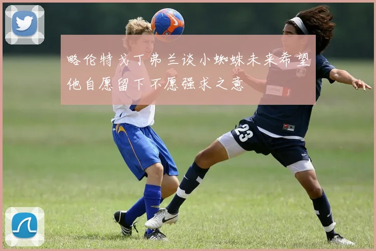 略伦特戈丁弗兰谈小蜘蛛未来希望他自愿留下不愿强求之意