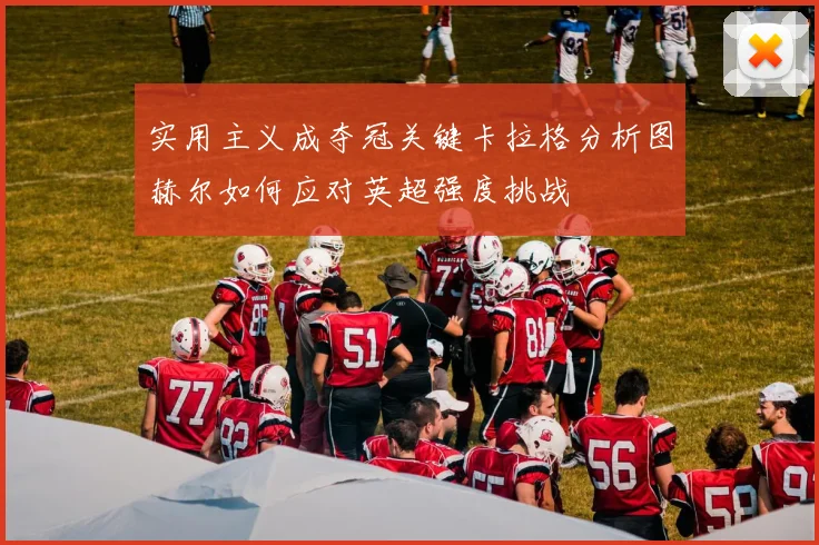 实用主义成夺冠关键卡拉格分析图赫尔如何应对英超强度挑战